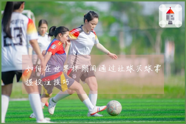 如何在世界杯期间通过让球买球掌握投注技巧