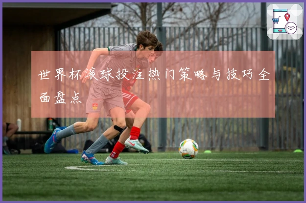 世界杯滚球投注热门策略与技巧全面盘点